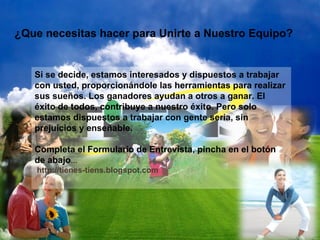 ¿Que necesitas hacer para Unirte a Nuestro Equipo? Si se decide, estamos interesados y dispuestos a trabajar con usted, proporcionándole las herramientas para realizar sus sueños. Los ganadores ayudan a otros a ganar. El éxito de todos, contribuye a nuestro éxito. Pero solo estamos dispuestos a trabajar con gente seria, sin prejuicios y enseñable.  Completa el Formulario de Entrevista, pincha en el botón de abajo ...  http://tienes-tiens.blogspot.com 