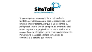 Si solo se quieres ser usuario de la red, perfecto
también, pero incluso en ese caso se recomienda tener
un patrocinador cercano, porque lo va atener si o
si, pero puede tocarle uno de otro país. La empresa a
cada nuevo registrado le proporciona un
patrocinador, en el caso de hacerse el registro con la
empresa directamente.
Para evitarlo inscríbase siempre con alquien de
confianza o la persona que lo invito
 