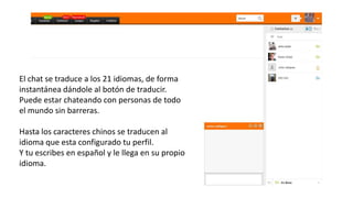 El chat se traduce a los 21 idiomas, de forma
instantánea dándole al botón de traducir.
Puede estar chateando con personas de todo
el mundo sin barreras.
Hasta los caracteres chinos se traducen al
idioma que esta configurado tu perfil.
Y tu escribes en español y le llega en su propio
idioma.
 