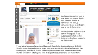 Aquí es donde aparece todo lo
que ponen tus amigos, donde
lees sobre los demás, te
comunicas con ellos, y
compartes lo que te gusta para
que se vea de forma viral.
Arriba aparecen los precios que
se han conseguido en las
subastas de SiteTalk Auction
(esto va en detalle en otra serie
de diapositivas)
Y en el lateral aparece el anuncio del Cashback (Reembolso de dinero) en mas de 5.000
Tiendas Online. Puedes bajarte el plugin para tener ese derecho desde la plataforma y asi
conseguir tus descuentos cuando haces compras online en miles de tiendas en todo el
mundo. También de esto hay una serie de diapositivas que lo explica con mas detalle.
 