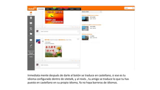 Inmediata mente después de darle al botón se traduce en castellano, si ese
es tu idioma configurado dentro de sitetalk, y al revés , tu amigo se traduce
lo que tu has puesto en castellano en su propio idioma, Ya no haya barreras
de idiomas.
 