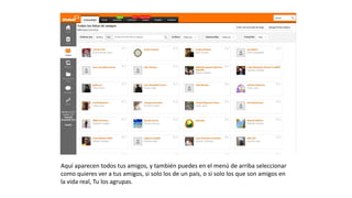 Aquíaparecentodostusamigos,ytambiénpuedesenelmenúdearriba
seleccionarcomoquieresveratusamigos,sisololosdeunpaís,osisololos
quesonamigosenlavidareal,Tulosagrupas.
 
