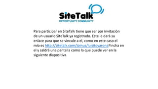 Para participar en SiteTalk tiene que ser por invitación
de un usuario SiteTalk ya registrado. Este le dará su
enlace para que se vincule a el, como en este caso el
mío es http://sitetalk.com/joinus/luisitovarona Pincha
en el y saldrá una pantalla como la que puede ver en la
siguiente diapositiva.
 