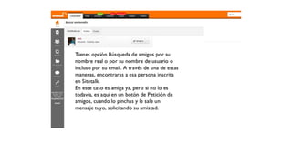 Tienes opción Búsqueda de amigos por su nombre
real o por su nombre de usuario o incluso por su
email. A través de una de estas
maneras, encontraras a esa persona inscrita en
SiteTalk.
En este caso es amiga ya, pero si no lo es
todavía, es aquí en un botón de Petición de
amigos, cuando lo pinchas y le sale un mensaje
tuyo, solicitando su amistad.
 