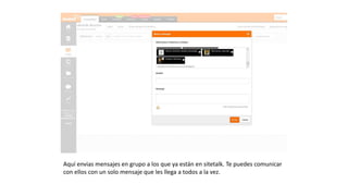 Aquí envias mensajes en grupo a los que ya están en sitetalk.
Te puedes comunicar con ellos con un solo mensaje que les
llega a todos a la vez.
 