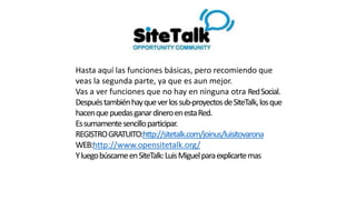 Hasta aquí las funciones básicas, pero recomiendo que
veas la segunda parte, ya que es aun mejor.
Vas a ver funciones que no hay en ninguna otra RedSocial.
Despuéstambiénhayqueverlossub-proyectosdeSiteTalk,losque
hacenquepuedasganardineroenestaRed.
Essumamentesencilloparticipar.
REGISTROGRATUITO:http://sitetalk.com/joinus/luisitovarona
WEB:http://www.opensitetalk.org/
YluegobúscameenSiteTalk:LuisMiguelparaexplicartemas
 