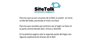 Para los que ya son usuarios de la Red, la sesión se inicia
arriba del todo, poniendo el mail y la clave
Para los que acceden por primera vez el login se hace en
la parte central donde dice: Unirse a SiteTalk
En la próxima pagina sale la segunda parte del login con
algunas explicaciones breves de la Red
 