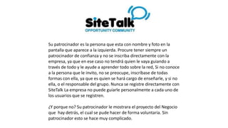 Su patrocinador es la persona que esta con nombre y foto en la
pantalla que aparece a la izquierda. Procure tener siempre un
patrocinador de confianza y no se inscriba directamente con la
empresa, ya que en ese caso no tendrá quien le vaya guiando a
través de todo y le ayude a aprender todo sobre la red, Si no conoce
a la persona que le invito, no se preocupe, inscríbase de todas
formas con ella, ya que es quien se hará cargo de enseñarle, y si no
ella, o el responsable del grupo. Nunca se registre directamente con
SiteTalk La empresa no puede guiarle personalmente a cada uno de
los usuarios que se registren.
¿Y porque no? Su patrocinador le mostrara el proyecto del Negocio
que hay detrás, el cual se pude hacer de forma voluntaria. Sin
patrocinador esto se hace muy complicado.
 