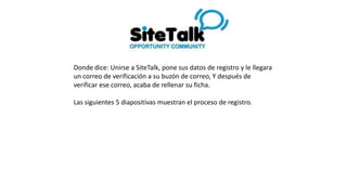 Donde dice: Unirse a SiteTalk, pone sus datos de registro y le llegara
un correo de verificación a su buzón de correo, Y después de
verificar ese correo, acaba de rellenar su ficha.
Las siguientes 5 diapositivas muestran el proceso de registro.
 
