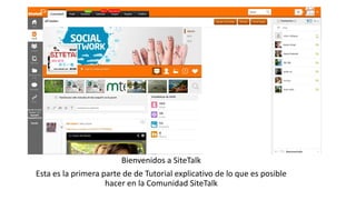 Bienvenidos a SiteTalk
Esta es la primera parte de de Tutorial explicativo de lo que es posible
hacer en la Comunidad SiteTalk
 
