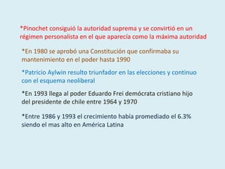 *En 1980 se aprobó una Constitución que confirmaba su
mantenimiento en el poder hasta 1990
*Patricio Aylwin resulto triunfador en las elecciones y continuo
con el esquema neoliberal
*En 1993 llega al poder Eduardo Frei demócrata cristiano hijo
del presidente de chile entre 1964 y 1970
*Entre 1986 y 1993 el crecimiento había promediado el 6.3%
siendo el mas alto en América Latina
*Pinochet consiguió la autoridad suprema y se convirtió en un
régimen personalista en el que aparecía como la máxima autoridad
 