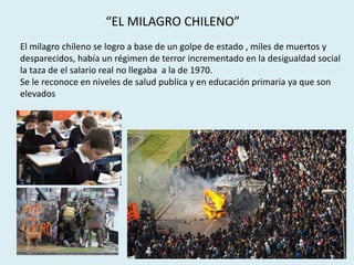 “EL MILAGRO CHILENO”
El milagro chileno se logro a base de un golpe de estado , miles de muertos y
desparecidos, había un régimen de terror incrementado en la desigualdad social
la taza de el salario real no llegaba a la de 1970.
Se le reconoce en niveles de salud publica y en educación primaria ya que son
elevados
 