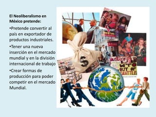 El Neoliberalismo en
México pretende:
•Pretende convertir al
país en exportador de
productos industriales.
•Tener una nueva
inserción en el mercado
mundial y en la división
internacional de trabajo
•Crear formas de
producción para poder
competir en el mercado
Mundial.
 