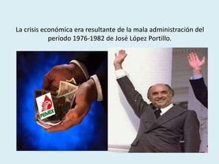 La crisis económica era resultante de la mala administración del
período 1976-1982 de José López Portillo.
 