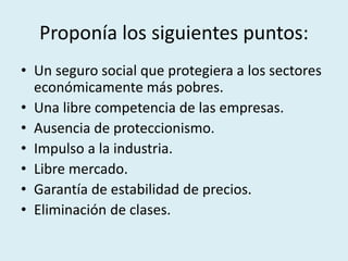 Proponía los siguientes puntos:
• Un seguro social que protegiera a los sectores
económicamente más pobres.
• Una libre competencia de las empresas.
• Ausencia de proteccionismo.
• Impulso a la industria.
• Libre mercado.
• Garantía de estabilidad de precios.
• Eliminación de clases.
 