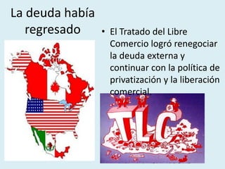 La deuda había
regresado • El Tratado del Libre
Comercio logró renegociar
la deuda externa y
continuar con la política de
privatización y la liberación
comercial.
 