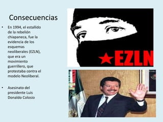 Consecuencias
• En 1994, el estallido
de la rebelión
chiapaneca, fue la
evidencia de los
esquemas
neoliberales (EZLN),
que era un
movimiento
guerrillero, que
protestaba contra el
modelo Neoliberal.
• Asesinato del
presidente Luis
Donaldo Colosio
 