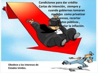 Condiciones para dar crédito
Cartas de intención, siempre y
cuando gobiernos tomaran
medidas como privatizar
empresas, recortar
gastos públicos ,
controlar la inflación.
Obedece a los intereses de
Estados Unidos.
 