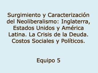 Surgimiento y Caracterización
del Neoliberalismo: Inglaterra,
Estados Unidos y América
Latina. La Crisis de la Deuda.
Costos Sociales y Políticos.
Equipo 5
 