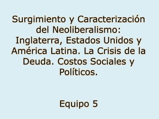 Surgimiento y Caracterización
      del Neoliberalismo:
 Inglaterra, Estados Unidos y
América Latina. La Crisis de la
   Deuda. Costos Sociales y
           Políticos.


           Equipo 5
 