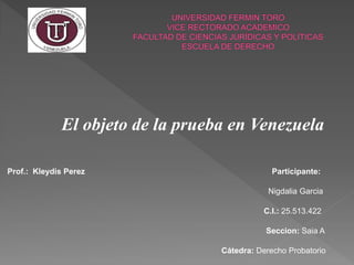 El objeto de la prueba en Venezuela
Prof.: Kleydis Perez Participante:
Nigdalia Garcia
C.I.: 25.513.422
Seccion: Saia A
Cátedra: Derecho Probatorio
 
