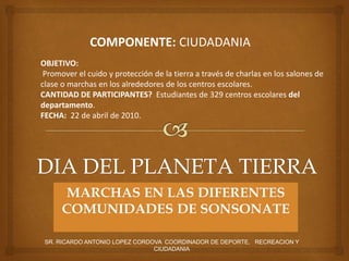 SR. RICARDO ANTONIO LOPEZ CORDOVA COORDINADOR DE DEPORTE, RECREACION Y
CIUDADANIA
MARCHAS EN LAS DIFERENTES
COMUNIDADES DE SONSONATE
COMPONENTE: CIUDADANIA
OBJETIVO:
Promover el cuido y protección de la tierra a través de charlas en los salones de
clase o marchas en los alrededores de los centros escolares.
CANTIDAD DE PARTICIPANTES? Estudiantes de 329 centros escolares del
departamento.
FECHA: 22 de abril de 2010.
 