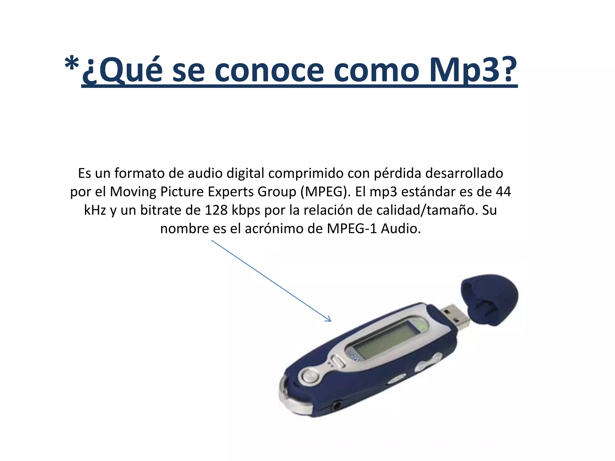 *¿Qué se conoce como Mp3?Es un formato de audio digital comprimido con pérdida desarrollado por el Moving Picture Experts Group (MPEG). El mp3 estándar es de 44 kHz y un bitrate de 128 kbps por la relación de calidad/tamaño. Su nombre es el acrónimo de MPEG-1 Audio.