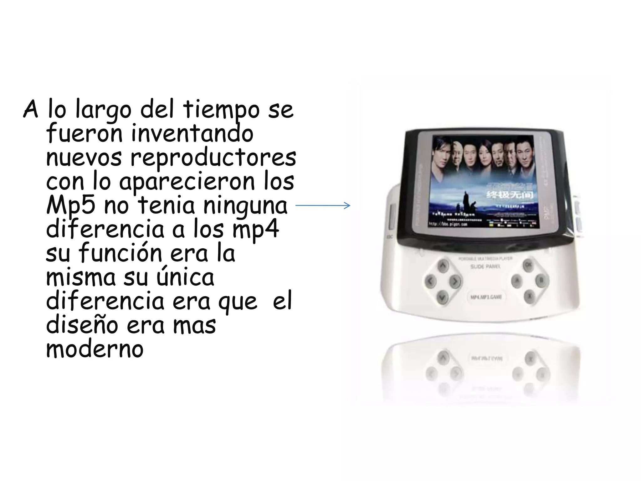 A lo largo del tiempo se fueron inventando nuevos reproductores con lo aparecieron los Mp5 no tenia ninguna diferencia a los mp4 su función era la misma su única diferencia era que el diseño era mas moderno