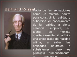 Habla de las sensaciones
como un material neutro
para construir la realidad y
subordina el conocimiento
de la realidad a cierta
creencia
subjetiva,
su
teoría
es
monista
cualitativamente al admitir
una única clase de realidad
ultima,
a
saber
las
entidades
neutrales
o
subsistentes,
pero
es
pluralista numéricamente,

 