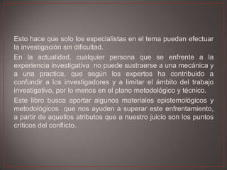 Esto hace que solo los especialistas en el tema puedan efectuar
la investigación sin dificultad.
En la actualidad, cualquier persona que se enfrente a la
experiencia investigativa no puede sustraerse a una mecánica y
a una practica, que según los expertos ha contribuido a
confundir a los investigadores y a limitar el ámbito del trabajo
investigativo, por lo menos en el plano metodológico y técnico.
Este libro busca aportar algunos materiales epistemológicos y
metodológicos que nos ayuden a superar este enfrentamiento,
a partir de aquellos atributos que a nuestro juicio son los puntos
críticos del conflicto.

 