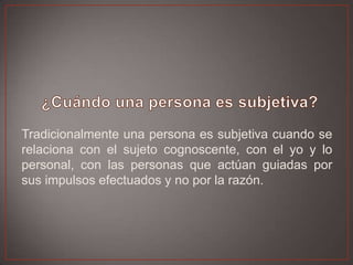 Tradicionalmente una persona es subjetiva cuando se
relaciona con el sujeto cognoscente, con el yo y lo
personal, con las personas que actúan guiadas por
sus impulsos efectuados y no por la razón.

 