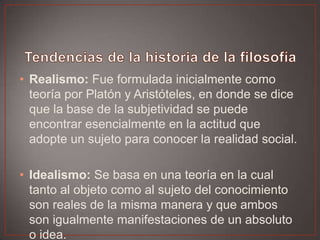 • Realismo: Fue formulada inicialmente como
teoría por Platón y Aristóteles, en donde se dice
que la base de la subjetividad se puede
encontrar esencialmente en la actitud que
adopte un sujeto para conocer la realidad social.
• Idealismo: Se basa en una teoría en la cual
tanto al objeto como al sujeto del conocimiento
son reales de la misma manera y que ambos
son igualmente manifestaciones de un absoluto
o idea.

 