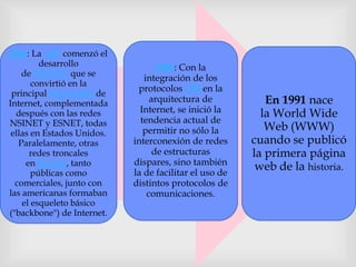 1986: La NSF comenzó el
desarrollo
de NSFNET que se
convirtió en la
principal Red en árbol de
Internet, complementada
después con las redes
NSINET y ESNET, todas
ellas en Estados Unidos.
Paralelamente, otras
redes troncales
en Europa, tanto
públicas como
comerciales, junto con
las americanas formaban
el esqueleto básico
("backbone") de Internet.
1989: Con la
integración de los
protocolos OSI en la
arquitectura de
Internet, se inició la
tendencia actual de
permitir no sólo la
interconexión de redes
de estructuras
dispares, sino también
la de facilitar el uso de
distintos protocolos de
comunicaciones.
En 1991 nace
la World Wide
Web (WWW)
cuando se publicó
la primera página
web de la historia.
 