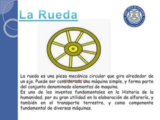La rueda es una pieza mecánica circular que gira alrededor de
un eje. Puede ser considerada una máquina simple, y forma parte
del conjunto denominado elementos de maquina.
Es uno de los inventos fundamentales en la Historia de la
humanidad, por su gran utilidad en la elaboración de alfarería, y
también en el transporte terrestre, y como componente
fundamental de diversas máquinas.