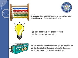 El Ábaco: Instrumento simple para efectuar
manualmente cálculos aritméticos.
Es un dispositivo que produce luz a
partir de energía eléctrica.
es un medio de comunicación que se basa en el
envío de señales de audio a través de ondas
de radio, sirve para escuchar música.