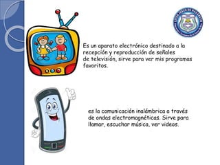 Es un aparato electrónico destinado a la
recepción y reproducción de señales
de televisión, sirve para ver mis programas
favoritos.
es la comunicación inalámbrica a través
de ondas electromagnéticas. Sirve para
llamar, escuchar música, ver videos.