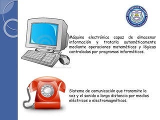 Máquina electrónica capaz de almacenar
información y tratarla automáticamente
mediante operaciones matemáticas y lógicas
controladas por programas informáticos.
Sistema de comunicación que transmite la
voz y el sonido a larga distancia por medios
eléctricos o electromagnéticos.