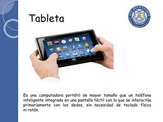 Es una computadora portátil de mayor tamaño que un teléfono
inteligente integrada en una pantalla táctil con la que se interactúa
primariamente con los dedos, sin necesidad de teclado físico
ni ratón.
Tableta
