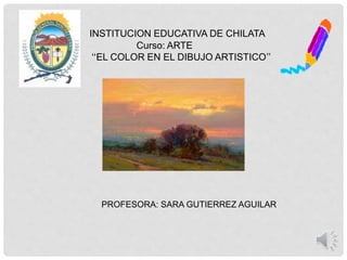 INSTITUCION EDUCATIVA DE CHILATA
Curso: ARTE
“EL COLOR EN EL DIBUJO ARTISTICO”
PROFESORA: SARA GUTIERREZ AGUILAR
 