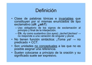 Definición
• Clase de palabras tónicas e invariables que
constituyen por sí mismas enunciados de tipo
exclamativo (cfr. ¿eh?):
– Uso obligatorio de los signos de exclamación al
principio y final de la interjección.
– Cfr. Ay como sustantivo (los ayes); ¡leche!/¡leches! →
no responde a una variación de singular y plural.
• No tienen función sintáctica: ¡Toma ya! → no
predicado + CCT.
• Son unidades no conceptuales a las que no es
posible asignar una referencia.
• Suelen colocarse a principio de la oración y su
significado suele ser expresivo.
 
