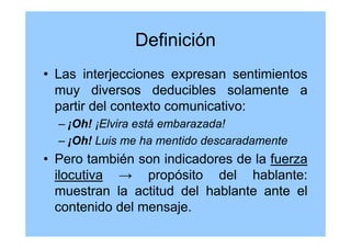 Definición
• Las interjecciones expresan sentimientos
muy diversos deducibles solamente a
partir del contexto comunicativo:
– ¡Oh! ¡Elvira está embarazada!
– ¡Oh! Luis me ha mentido descaradamente
• Pero también son indicadores de la fuerza
ilocutiva → propósito del hablante:
muestran la actitud del hablante ante el
contenido del mensaje.
 