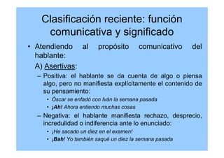 Clasificación reciente: función
comunicativa y significado
• Atendiendo al propósito comunicativo del
hablante:
A) Asertivas:
– Positiva: el hablante se da cuenta de algo o piensa
algo, pero no manifiesta explícitamente el contenido de
su pensamiento:
• Óscar se enfadó con Iván la semana pasada
• ¡Ah! Ahora entiendo muchas cosas
– Negativa: el hablante manifiesta rechazo, desprecio,
incredulidad o indiferencia ante lo enunciado:
• ¡He sacado un diez en el examen!
• ¡Bah! Yo también saqué un diez la semana pasada
 