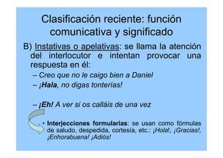 Clasificación reciente: función
comunicativa y significado
B) Instativas o apelativas: se llama la atención
del interlocutor e intentan provocar una
respuesta en él:
– Creo que no le caigo bien a Daniel
– ¡Hala, no digas tonterías!
– ¡Eh! A ver si os calláis de una vez
• Interjecciones formularias: se usan como fórmulas
de saludo, despedida, cortesía, etc.: ¡Hola!, ¡Gracias!,
¡Enhorabuena! ¡Adiós!
 