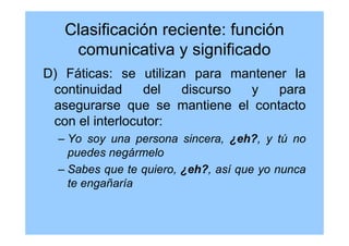 Clasificación reciente: función
comunicativa y significado
D) Fáticas: se utilizan para mantener la
continuidad del discurso y para
asegurarse que se mantiene el contacto
con el interlocutor:
– Yo soy una persona sincera, ¿eh?, y tú no
puedes negármelo
– Sabes que te quiero, ¿eh?, así que yo nunca
te engañaría
 