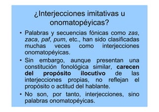 ¿Interjecciones imitativas u
onomatopéyicas?
• Palabras y secuencias fónicas como zas,
zaca, paf, pum, etc., han sido clasificadas
muchas veces como interjecciones
onomatopéyicas.
• Sin embargo, aunque presentan una
constitución fonológica similar, carecen
del propósito ilocutivo de las
interjecciones propias, no reflejan el
propósito o actitud del hablante.
• No son, por tanto, interjecciones, sino
palabras onomatopéyicas.
 
