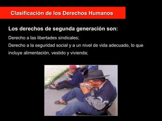 Derecho a las libertades sindicales;
Derecho a la seguridad social y a un nivel de vida adecuado, lo que
incluye alimentación, vestido y vivienda;
Clasificación de los Derechos HumanosClasificación de los Derechos Humanos
Los derechos de segunda generación son:
 