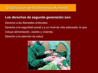 Derecho a las libertades sindicales;
Derecho a la seguridad social y a un nivel de vida adecuado, lo que
incluye alimentación, vestido y vivienda;
Derecho a la atención de salud;
Clasificación de los Derechos HumanosClasificación de los Derechos Humanos
Los derechos de segunda generación son:
 