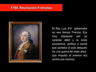 1789, Revolución Francesa1789, Revolución Francesa
El Rey Luis XVI gobernaba
en ese tiempo Francia. Era
muy impopular por su
carácter débil y la crisis
económica, política y social
que azotaba al país después
de una guerra de siete años
que impulsó el anterior rey
contra sus vecinos.
 