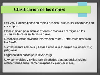 Clasificación de los drones
Los VANT, dependiendo su misión principal, suelen ser clasificados en
cinco tipos:
Blanco: sirven para simular aviones o ataques enemigos en los
sistemas de defensa de tierra o aire.
Reconocimiento: enviando información militar. Entre estos destacan
los MUAV
Combate: para combatir y llevar a cabo misiones que suelen ser muy
peligrosas.
Logística: diseñados para llevar carga.
UAV comerciales y civiles; son diseñados para propósitos civiles,
realizar filmaciones , tomar imágenes y purificar el aire.
 