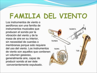 FAMILIA DEL VIENTO
Los instrumentos de viento o
aerófonos son una familia de
instrumentos musicales que
producen el sonido por la
vibración del viento y de la
masa de aire en su interior,
sin necesidad de cuerdas o
membranas porque solo requiere
del uso del viento. Los instrumentos
de viento son aquellos que contienen
un volumen gaseoso,
generalmente aire, capaz de
producir sonido al ser éste
convenientemente expulsado.
 
